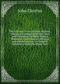 The Life and Errors of John Dunton, Citizen of London: With the Lives and Characters of More Than a Thousand Contemporary Divines, and Other Persons . in Ireland; Selections from His Other Gen