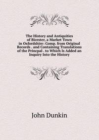 The History and Antiquities of Bicester, a Market Town in Oxfordshire: Comp. from Original Records . and Containing Translations of the Princpal . to Which Is Added an Inquiry Into the History