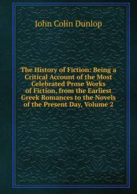 The History of Fiction: Being a Critical Account of the Most Celebrated Prose Works of Fiction, from the Earliest Greek Romances to the Novels of the Present Day, Volume 2