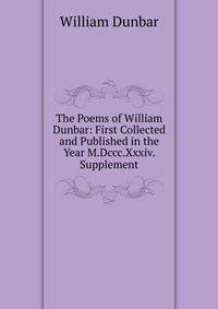 The Poems of William Dunbar: First Collected and Published in the Year M.Dccc.Xxxiv. Supplement