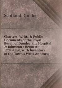 Charters, Writs, &amp; Public Documents of the Royal Burgh of Dundee, the Hospital &amp; Johnston's Bequest: 1292-1880, with Inventory of the Town's Writs Annexed