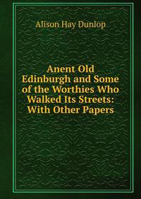 Anent Old Edinburgh and Some of the Worthies Who Walked Its Streets: With Other Papers