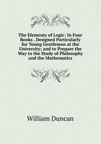 The Elements of Logic: In Four Books . Designed Particularly for Young Gentlemen at the University; and to Prepare the Way to the Study of Philosophy and the Mathematics