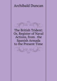 The British Trident: Or, Register of Naval Actions, from . the Spanish Armada to the Present Time