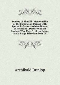 Dunlop of That Ilk: Memorabilia of the Families of Dunlop with Special Reference to John Dunlop of Rosebank . Doctor William Dunlop, "The Tiger," . of the Songs, and a Large Selection from Th