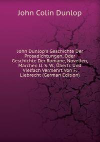 John Dunlop's Geschichte Der Prosadichtungen, Oder Geschichte Der Romane, Novellen, M?rchen U. S. W., ?bertr. Und Vielfach Vermehrt Von F. Liebrecht (German Edition)