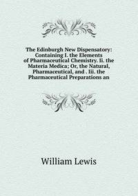 The Edinburgh New Dispensatory: Containing I. the Elements of Pharmaceutical Chemistry. Ii. the Materia Medica; Or, the Natural, Pharmaceutical, and . Iii. the Pharmaceutical Preparations an