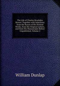The Life of Charles Brockden Brown: Together with Selections from the Rarest of His Printed Works, from His Original Letters, and from His Manuscripts Before Unpublished, Volume 2