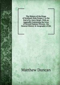 The History of the Kings of Scotland, from Fergus I. to the End of Q. Ann's Reign: With an Appendix Containing the Lives of Several Famous Persons . the General History &amp; Geography of the