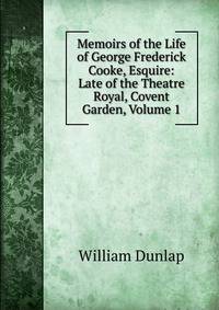 Memoirs of the Life of George Frederick Cooke, Esquire: Late of the Theatre Royal, Covent Garden, Volume 1