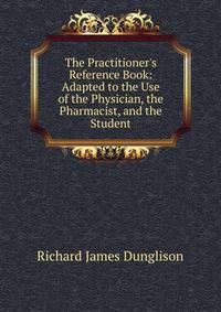 The Practitioner's Reference Book: Adapted to the Use of the Physician, the Pharmacist, and the Student