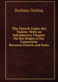The Church Under the Tudors: With an Introductory Chapter On the Origin of the Connection Between Church and State