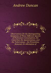 Observations On the Distinguishing Symptoms of Three Different Species of Pulmonary Consumption, the Catarrhal, the Apostematous, and the Tuberculous: . the Prevention, Removal, Or Alleviation of