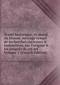 Trait? historique, et moral, du blason: ouvrage rempli de recherches curieuses &amp; instructives, sur l'origine &amp; les progr?s de cet art Volume 1 (French Edition)
