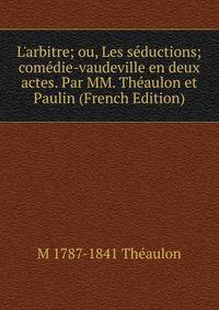 L'arbitre; ou, Les s?ductions; com?die-vaudeville en deux actes. Par MM. Th?aulon et Paulin (French Edition)