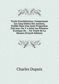 Trait? D'architecture, Comprenant Les Cinq Ordres Des Anciens, Etablis Dans Une Juste Proportion Entr'eux: On Y a Joint Les Pilastres D'attique De . . Un Trait? De La Mesure (French Edition)