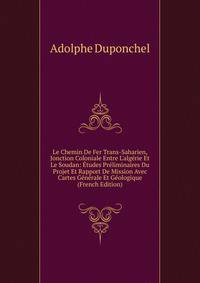 Le Chemin De Fer Trans-Saharien, Jonction Coloniale Entre L'alg?rie Et Le Soudan: ?tudes Pr?liminaires Du Projet Et Rapport De Mission Avec Cartes G?n?rale Et G?ologique (French Edition)