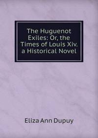 The Huguenot Exiles: Or, the Times of Louis Xiv. a Historical Novel