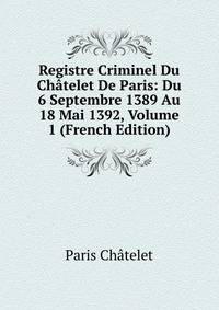 Registre Criminel Du Chatelet De Paris: Du 6 Septembre 1389 Au 18 Mai 1392, Volume 1 (French Edition)