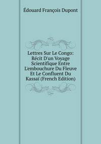 Lettres Sur Le Congo: R?cit D'un Voyage Scientifique Entre L'embouchure Du Fleuve Et Le Confluent Du Kassa? (French Edition)