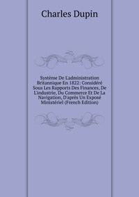 Syst?me De L'administration Britannique En 1822: Consid?r? Sous Les Rapports Des Finances, De L'industrie, Du Commerce Et De La Navigation, D'apr?s Un Expos? Minist?riel (French Edition)