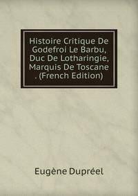 Histoire Critique De Godefroi Le Barbu, Duc De Lotharingie, Marquis De Toscane . (French Edition)
