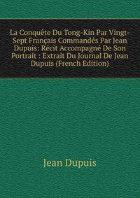 La Conquete Du Tong-Kin Par Vingt-Sept Francais Commandes Par Jean Dupuis: Recit Accompagne De Son Portrait : Extrait Du Journal De Jean Dupuis (French Edition)