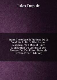 Trait? Th?orique Et Pratique De La Conduite Et De La Distribution Des Eaux: Par J. Dupuit . Suivi D'un Extrait De L'essai Sur Les Moyens De . Des Filtres Naturels De Tou (French Edition)