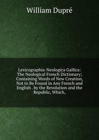 Lexicographia-Neologica Gallica: The Neological French Dictionary; Containing Words of New Creation, Not to Be Found in Any French and English . by the Revolution and the Republic, Which,