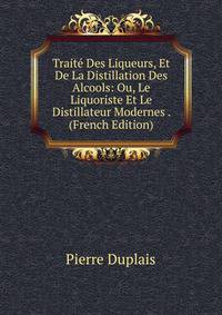Trait Des Liqueurs, Et De La Distillation Des Alcools: Ou, Le Liquoriste Et Le Distillateur Modernes . Tome 1 (French Edition)
