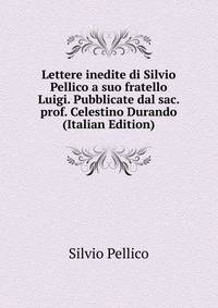 Lettere inedite di Silvio Pellico a suo fratello Luigi. Pubblicate dal sac. prof. Celestino Durando (Italian Edition)