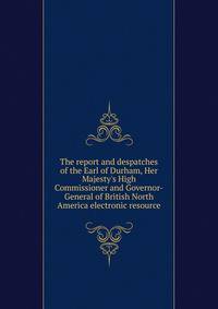 The report and despatches of the Earl of Durham, Her Majesty's High Commissioner and Governor-General of British North America electronic resource
