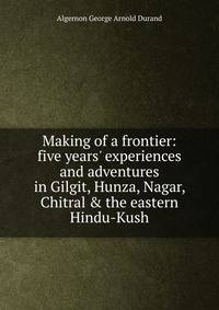 Making of a frontier: five years' experiences and adventures in Gilgit, Hunza, Nagar, Chitral &amp; the eastern Hindu-Kush