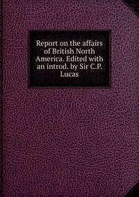 Report on the affairs of British North America. Edited with an introd. by Sir C.P. Lucas