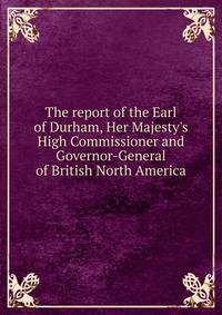 The report of the Earl of Durham, Her Majesty's High Commissioner and Governor-General of British North America