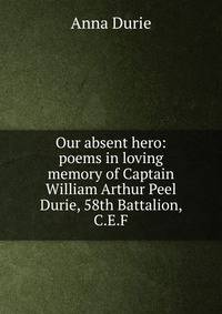 Our absent hero: poems in loving memory of Captain William Arthur Peel Durie, 58th Battalion, C.E.F.