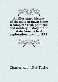 An illustrated history of the state of Iowa: being a complete civil, political, and military history of the state from its first exploration down to 1875 .