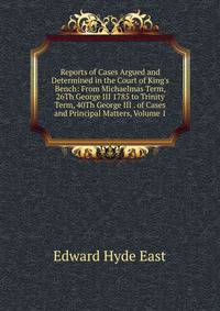 Reports of Cases Argued and Determined in the Court of King's Bench: From Michaelmas Term, 26Th George III 1785 to Trinity Term, 40Th George III . of Cases and Principal Matters, Volume 1