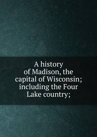 A history of Madison, the capital of Wisconsin; including the Four Lake country;