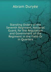 Standing Orders of the Seventh Regiment, National Guard, for the Regulation and Government of the Regiment in the Field Or in Quarters