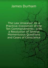 The Law Unsealed: Or, a Practical Exposition of the Ten Commandments ; with a Resolution of Several Momentuous Questions and Cases of Conscience