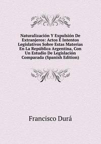 Naturalizacion Y Expulsion De Extranjeros: Actos E Intentos Legislativos Sobre Estas Materias En La Republica Argentina, Con Un Estudio De Legislacion Comparada (Spanish Edition)