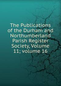 The Publications of the Durham and Northumberland Parish Register Society, Volume 11; volume 16
