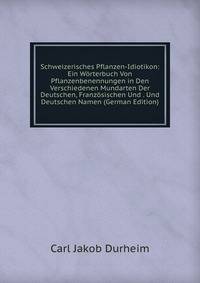 Schweizerisches Pflanzen-Idiotikon: Ein Worterbuch Von Pflanzenbenennungen in Den Verschiedenen Mundarten Der Deutschen, Franzosischen Und . Und Deutschen Namen (German Edition)