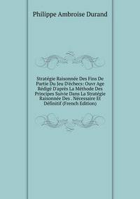 Strat?gie Raisonn?e Des Fins De Partie Du Jeu D'?checs: Ouvr Age R?dig? D'apr?s La M?thode Des Principes Suivie Dans La Strat?gie Raisonn?e Des . N?cessaire Et D?finitif (French Edition)