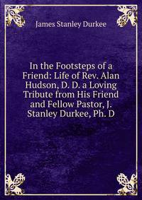 In the Footsteps of a Friend: Life of Rev. Alan Hudson, D. D. a Loving Tribute from His Friend and Fellow Pastor, J. Stanley Durkee, Ph. D.
