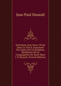 Entretiens Avec J?sus-Christ Dans Le Tr?s S. Sacrament De L'autel, Par Un Religieux B?n?dictin De La Congr?gation De Saint-Maur J. P. Dusault. (French Edition)