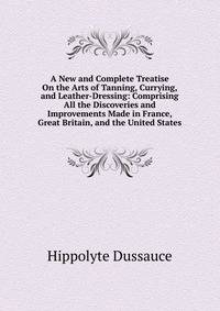 A New and Complete Treatise On the Arts of Tanning, Currying, and Leather-Dressing: Comprising All the Discoveries and Improvements Made in France, Great Britain, and the United States