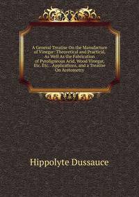 A General Treatise On the Manufacture of Vinegar: Theoretical and Practical, As Well As the Fabrication of Pyroligneous Acid, Wood Vinegar, Etc. Etc. . Applications, and a Treatise On Acetometry