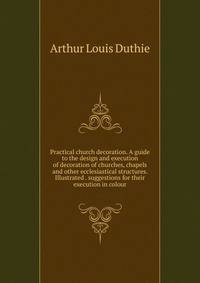Practical church decoration. A guide to the design and execution of decoration of churches, chapels and other ecclesiastical structures. Illustrated . suggestions for their execution in colour
